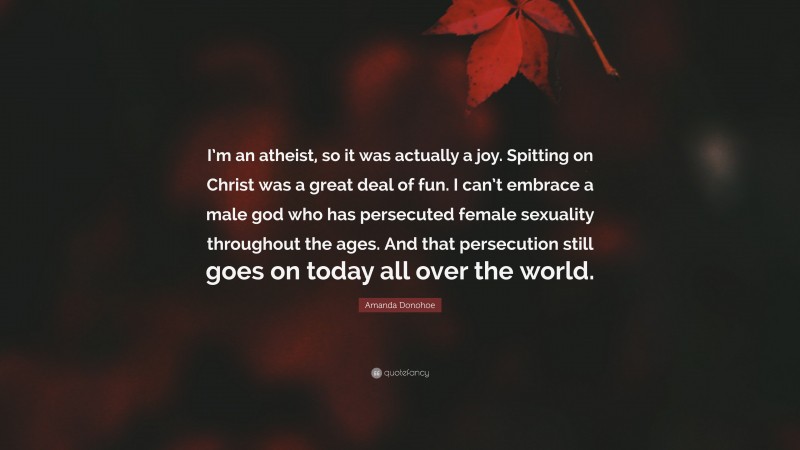 Amanda Donohoe Quote: “I’m an atheist, so it was actually a joy. Spitting on Christ was a great deal of fun. I can’t embrace a male god who has persecuted female sexuality throughout the ages. And that persecution still goes on today all over the world.”