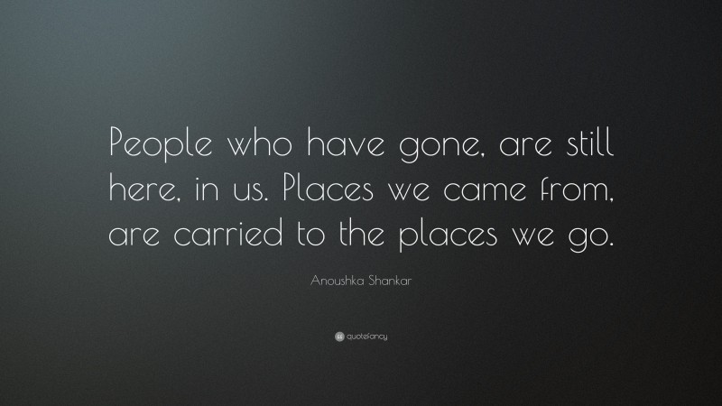 Anoushka Shankar Quote: “People who have gone, are still here, in us. Places we came from, are carried to the places we go.”