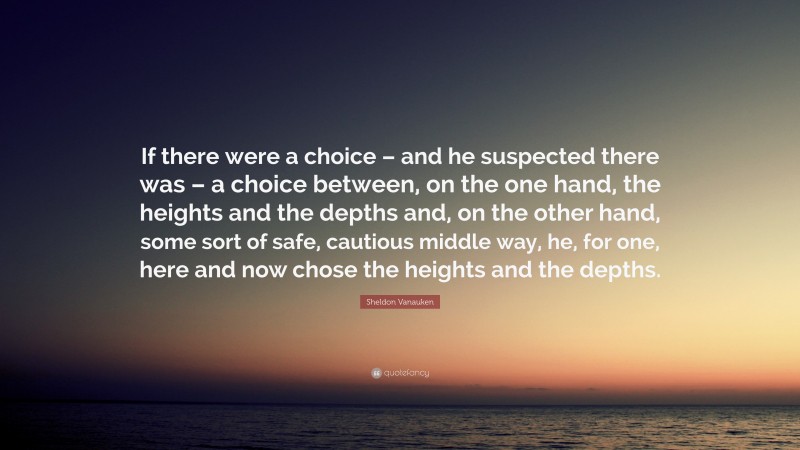 Sheldon Vanauken Quote: “If there were a choice – and he suspected there was – a choice between, on the one hand, the heights and the depths and, on the other hand, some sort of safe, cautious middle way, he, for one, here and now chose the heights and the depths.”