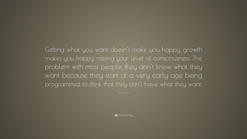 Bob Proctor Quote: “Getting what you want doesn’t make you happy, growth makes you happy, raising your level of consciousness. The problem with most people, they don’t know what they want because they start at a very early age being programmed to think that they can’t have what they want.”
