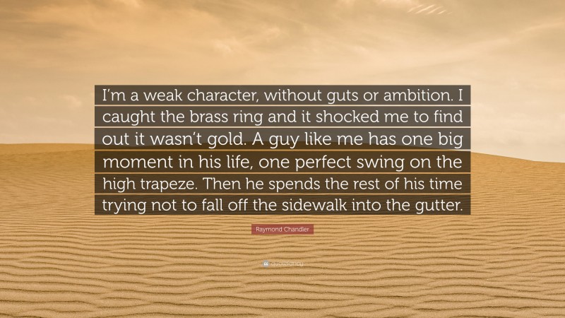 Raymond Chandler Quote: “I’m a weak character, without guts or ambition. I caught the brass ring and it shocked me to find out it wasn’t gold. A guy like me has one big moment in his life, one perfect swing on the high trapeze. Then he spends the rest of his time trying not to fall off the sidewalk into the gutter.”