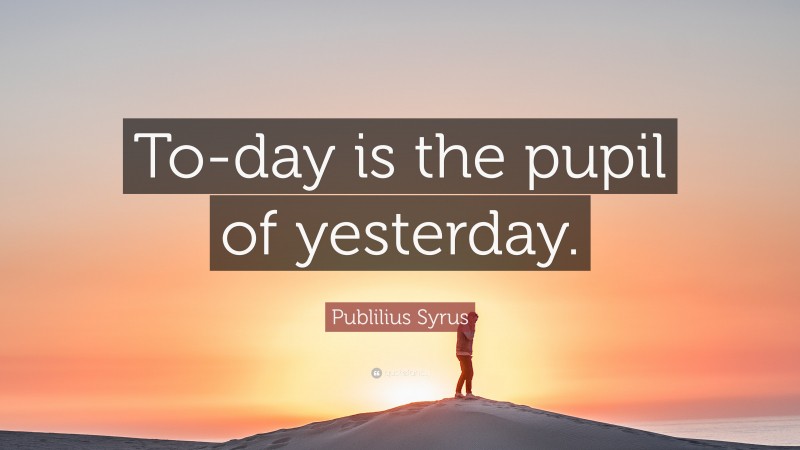 Publilius Syrus Quote: “To-day is the pupil of yesterday.”