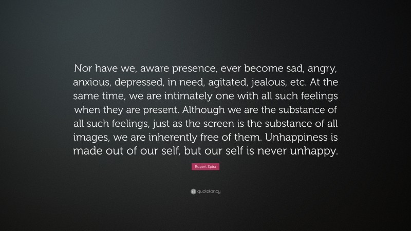 Rupert Spira Quote: “Nor have we, aware presence, ever become sad, angry, anxious, depressed, in need, agitated, jealous, etc. At the same time, we are intimately one with all such feelings when they are present. Although we are the substance of all such feelings, just as the screen is the substance of all images, we are inherently free of them. Unhappiness is made out of our self, but our self is never unhappy.”