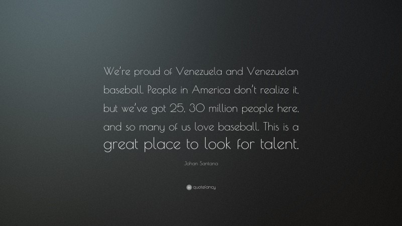 Johan Santana Quote: “We’re proud of Venezuela and Venezuelan baseball. People in America don’t realize it, but we’ve got 25, 30 million people here, and so many of us love baseball. This is a great place to look for talent.”