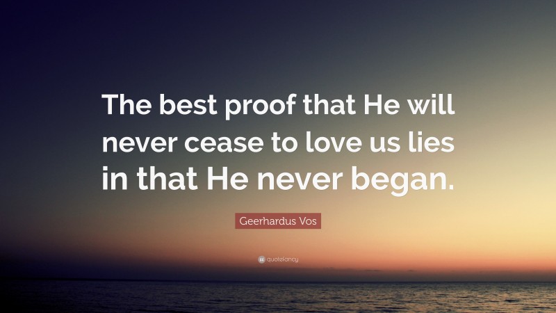 Geerhardus Vos Quote: “The best proof that He will never cease to love us lies in that He never began.”