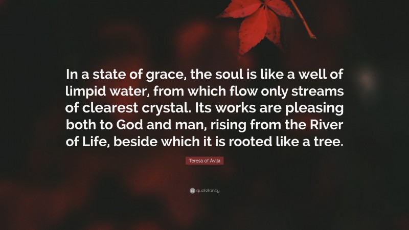 Teresa of Ávila Quote: “In a state of grace, the soul is like a well of limpid water, from which flow only streams of clearest crystal. Its works are pleasing both to God and man, rising from the River of Life, beside which it is rooted like a tree.”