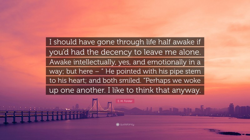 E. M. Forster Quote: “I should have gone through life half awake if you’d had the decency to leave me alone. Awake intellectually, yes, and emotionally in a way; but here – ” He pointed with his pipe stem to his heart; and both smiled. “Perhaps we woke up one another. I like to think that anyway.”