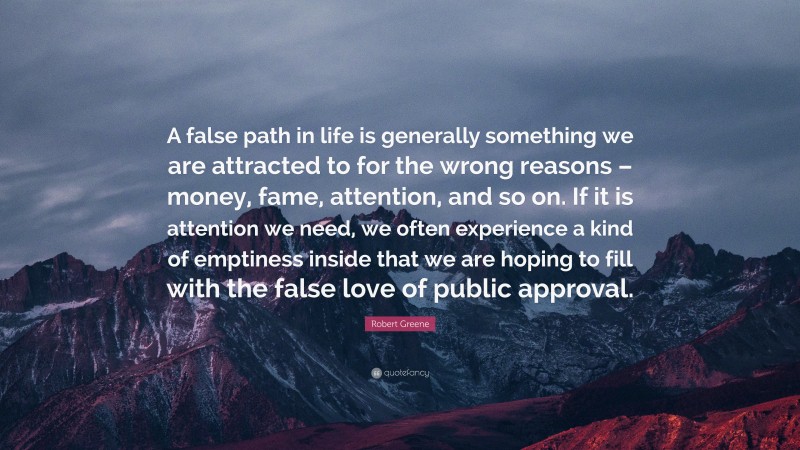 Robert Greene Quote: “A false path in life is generally something we are attracted to for the wrong reasons – money, fame, attention, and so on. If it is attention we need, we often experience a kind of emptiness inside that we are hoping to fill with the false love of public approval.”