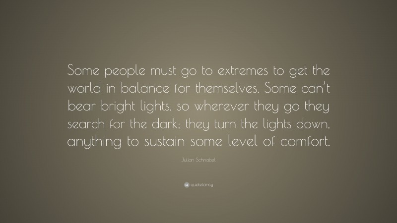 Julian Schnabel Quote: “Some people must go to extremes to get the world in balance for themselves. Some can’t bear bright lights, so wherever they go they search for the dark; they turn the lights down, anything to sustain some level of comfort.”