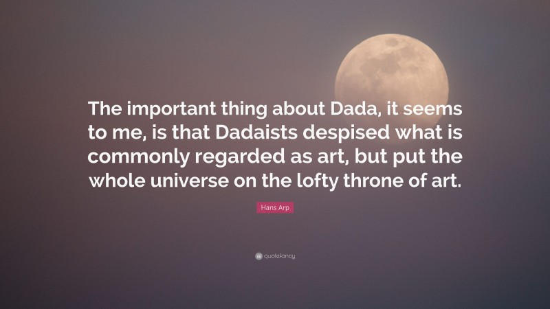 Hans Arp Quote: “The important thing about Dada, it seems to me, is that Dadaists despised what is commonly regarded as art, but put the whole universe on the lofty throne of art.”