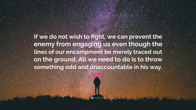 Sun Tzu Quote: “If we do not wish to fight, we can prevent the enemy from engaging us even though the lines of our encampment be merely traced out on the ground. All we need to do is to throw something odd and unaccountable in his way.”