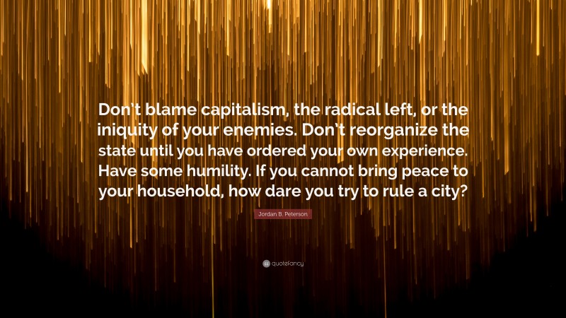 Jordan B. Peterson Quote: “Don’t blame capitalism, the radical left, or the iniquity of your enemies. Don’t reorganize the state until you have ordered your own experience. Have some humility. If you cannot bring peace to your household, how dare you try to rule a city?”