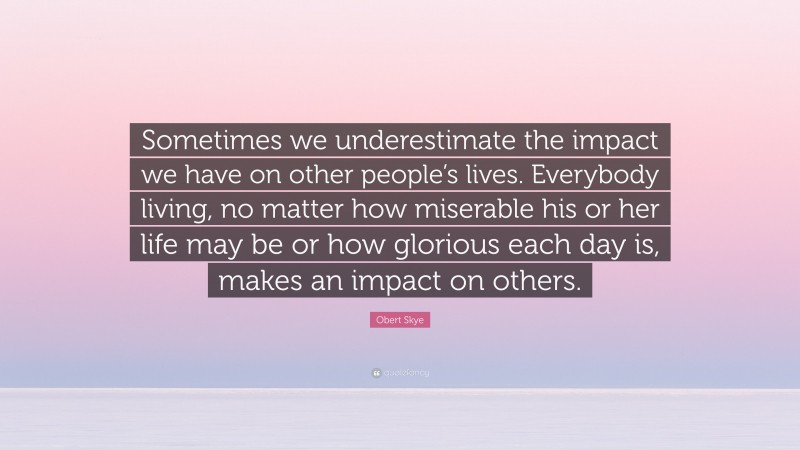Obert Skye Quote: “Sometimes we underestimate the impact we have on other people’s lives. Everybody living, no matter how miserable his or her life may be or how glorious each day is, makes an impact on others.”
