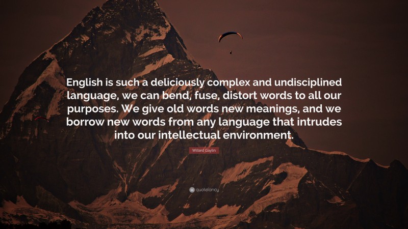 Willard Gaylin Quote: “English is such a deliciously complex and undisciplined language, we can bend, fuse, distort words to all our purposes. We give old words new meanings, and we borrow new words from any language that intrudes into our intellectual environment.”