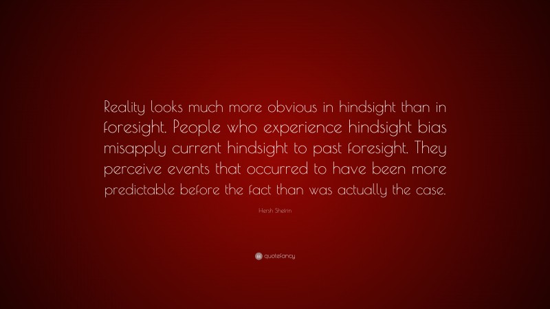 Hersh Shefrin Quote: “Reality looks much more obvious in hindsight than in foresight. People who experience hindsight bias misapply current hindsight to past foresight. They perceive events that occurred to have been more predictable before the fact than was actually the case.”