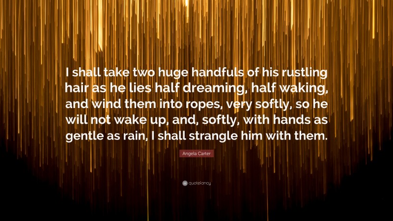 Angela Carter Quote: “I shall take two huge handfuls of his rustling hair as he lies half dreaming, half waking, and wind them into ropes, very softly, so he will not wake up, and, softly, with hands as gentle as rain, I shall strangle him with them.”