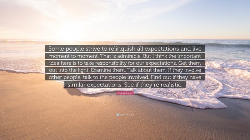 Melody Beattie Quote: “Some people strive to relinquish all expectations and live moment to moment. That is admirable. But I think the important idea here is to take responsibility for our expectations. Get them out into the light. Examine them. Talk about them. If they involve other people, talk to the people involved. Find out if they have similar expectations. See if they’re realistic.”