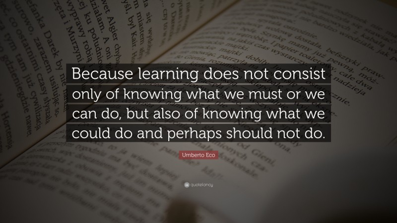 Umberto Eco Quote: “Because learning does not consist only of knowing what we must or we can do, but also of knowing what we could do and perhaps should not do.”