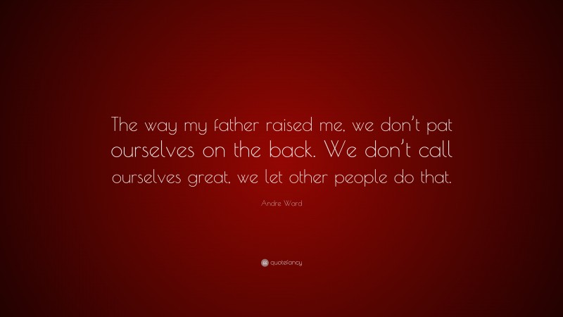 Andre Ward Quote: “The way my father raised me, we don’t pat ourselves on the back. We don’t call ourselves great, we let other people do that.”