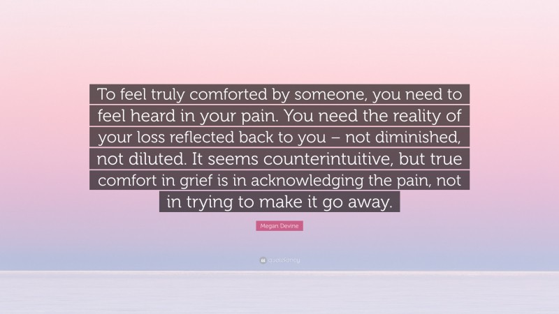 Megan Devine Quote: “To feel truly comforted by someone, you need to feel heard in your pain. You need the reality of your loss reflected back to you – not diminished, not diluted. It seems counterintuitive, but true comfort in grief is in acknowledging the pain, not in trying to make it go away.”