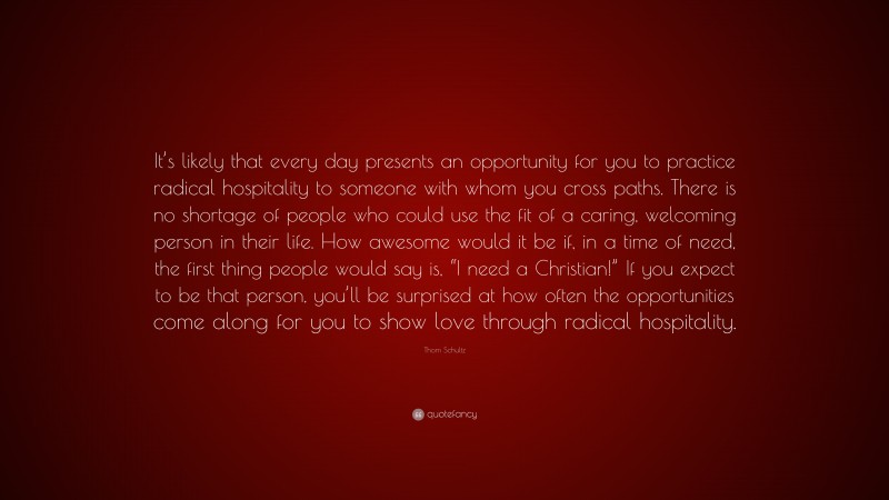 Thom Schultz Quote: “It’s likely that every day presents an opportunity for you to practice radical hospitality to someone with whom you cross paths. There is no shortage of people who could use the fit of a caring, welcoming person in their life. How awesome would it be if, in a time of need, the first thing people would say is, “I need a Christian!” If you expect to be that person, you’ll be surprised at how often the opportunities come along for you to show love through radical hospitality.”