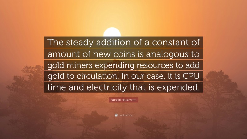 Satoshi Nakamoto Quote: “The steady addition of a constant of amount of new coins is analogous to gold miners expending resources to add gold to circulation. In our case, it is CPU time and electricity that is expended.”
