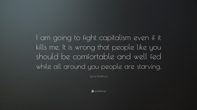 Sylvia Pankhurst Quote: “I am going to fight capitalism even if it kills me. It is wrong that people like you should be comfortable and well fed while all around you people are starving.”
