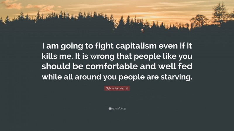 Sylvia Pankhurst Quote: “I am going to fight capitalism even if it kills me. It is wrong that people like you should be comfortable and well fed while all around you people are starving.”