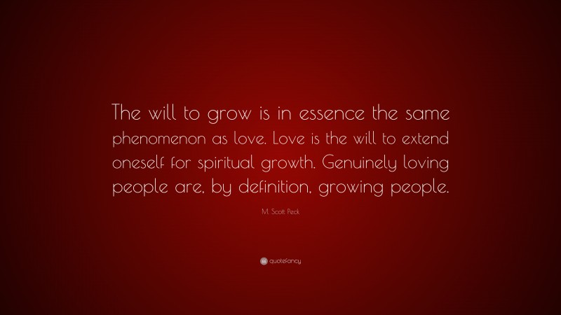 M. Scott Peck Quote: “The will to grow is in essence the same phenomenon as love. Love is the will to extend oneself for spiritual growth. Genuinely loving people are, by definition, growing people.”