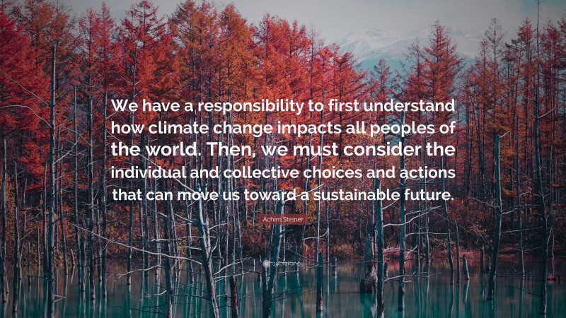 Achim Steiner Quote: “We have a responsibility to first understand how climate change impacts all peoples of the world. Then, we must consider the individual and collective choices and actions that can move us toward a sustainable future.”