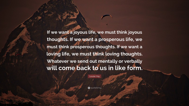 Louise Hay Quote: “If we want a joyous life, we must think joyous thoughts. If we want a prosperous life, we must think prosperous thoughts. If we want a loving life, we must think loving thoughts. Whatever we send out mentally or verbally will come back to us in like form.”