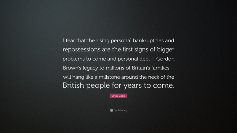 Vince Cable Quote: “I fear that the rising personal bankruptcies and repossessions are the first signs of bigger problems to come and personal debt – Gordon Brown’s legacy to millions of Britain’s families – will hang like a millstone around the neck of the British people for years to come.”