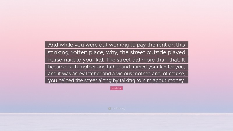 Ann Petry Quote: “And while you were out working to pay the rent on this stinking, rotten place, why, the street outside played nursemaid to your kid. The street did more than that. It became both mother and father and trained your kid for you, and it was an evil father and a vicious mother, and, of course, you helped the street along by talking to him about money.”