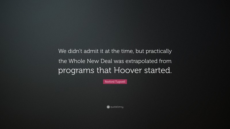 Rexford Tugwell Quote: “We didn’t admit it at the time, but practically the Whole New Deal was extrapolated from programs that Hoover started.”