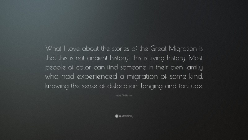 Isabel Wilkerson Quote: “What I love about the stories of the Great Migration is that this is not ancient history; this is living history. Most people of color can find someone in their own family who had experienced a migration of some kind, knowing the sense of dislocation, longing and fortitude.”