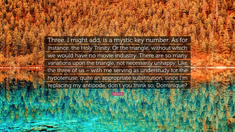 Ayn Rand Quote: “Three, I might add, is a mystic key number. As for instance, the Holy Trinity. Or the triangle, without which we would have no movie industry. There are so many variations upon the triangle, not necessarily unhappy. Like the three of us – with me serving as understudy for the hypotenuse, quite an appropriate substitution, since I’m replacing my antipode, don’t you think so, Dominique?”