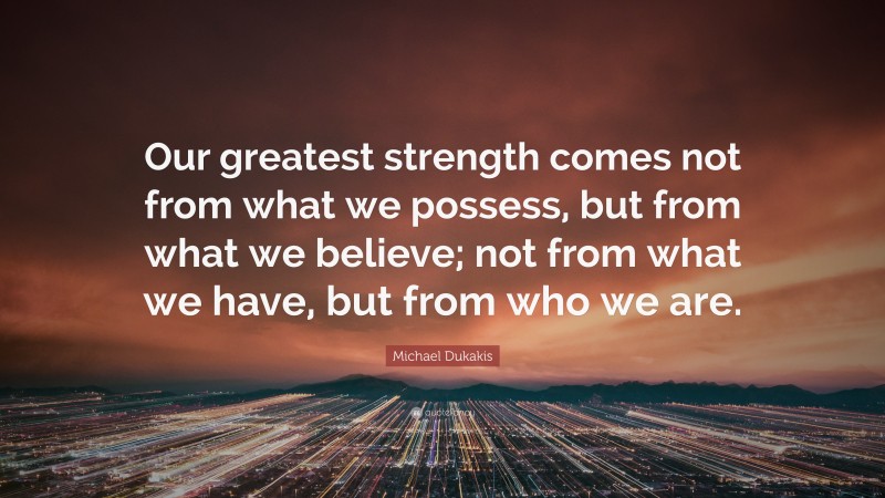 Michael Dukakis Quote: “Our greatest strength comes not from what we possess, but from what we believe; not from what we have, but from who we are.”