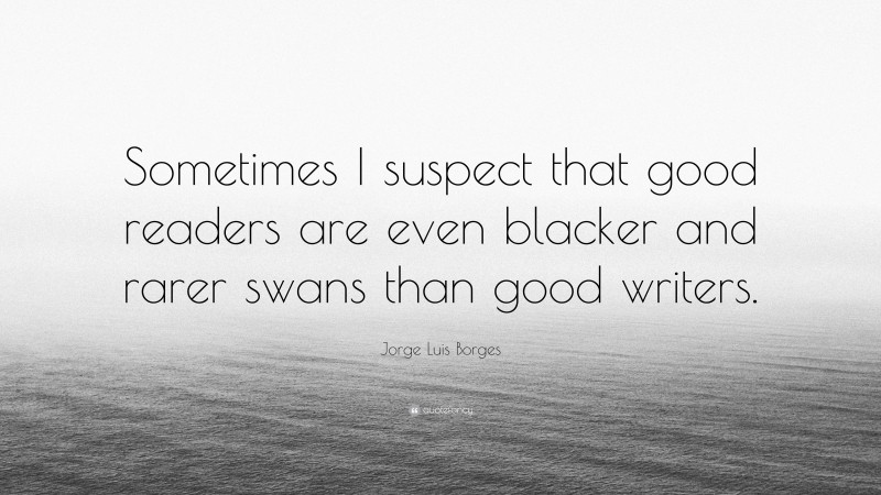 Jorge Luis Borges Quote: “Sometimes I suspect that good readers are even blacker and rarer swans than good writers.”