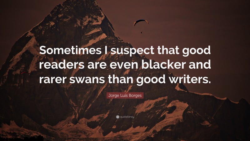 Jorge Luis Borges Quote: “Sometimes I suspect that good readers are even blacker and rarer swans than good writers.”