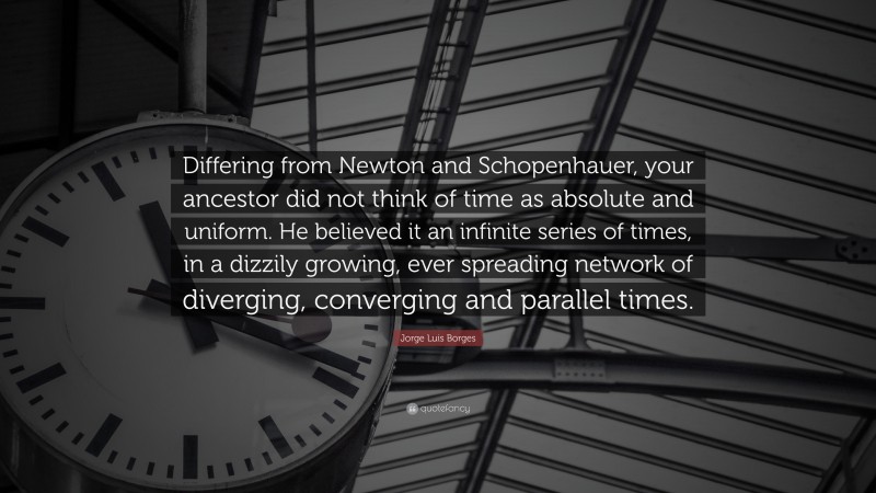 Jorge Luis Borges Quote: “Differing from Newton and Schopenhauer, your ancestor did not think of time as absolute and uniform. He believed it an infinite series of times, in a dizzily growing, ever spreading network of diverging, converging and parallel times.”