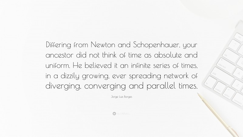 Jorge Luis Borges Quote: “Differing from Newton and Schopenhauer, your ancestor did not think of time as absolute and uniform. He believed it an infinite series of times, in a dizzily growing, ever spreading network of diverging, converging and parallel times.”