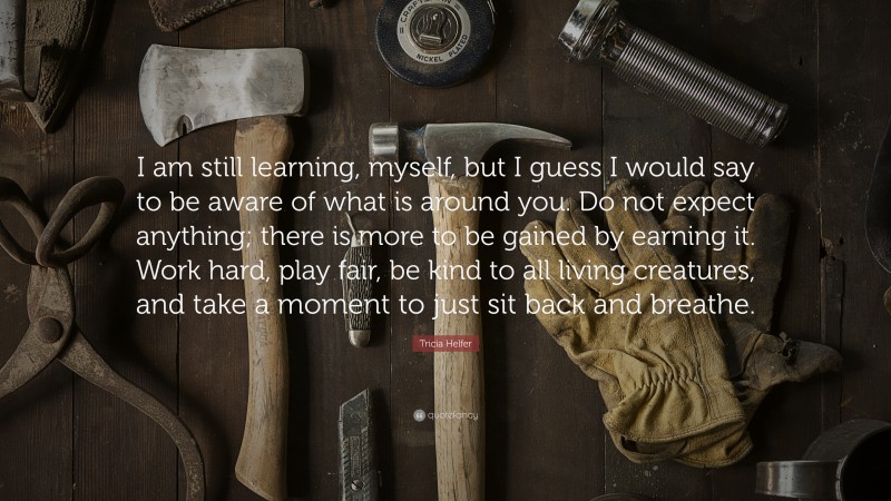 Tricia Helfer Quote: “I am still learning, myself, but I guess I would say to be aware of what is around you. Do not expect anything; there is more to be gained by earning it. Work hard, play fair, be kind to all living creatures, and take a moment to just sit back and breathe.”