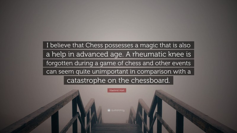 Vlastimil Hort Quote: “I believe that Chess possesses a magic that is also a help in advanced age. A rheumatic knee is forgotten during a game of chess and other events can seem quite unimportant in comparison with a catastrophe on the chessboard.”
