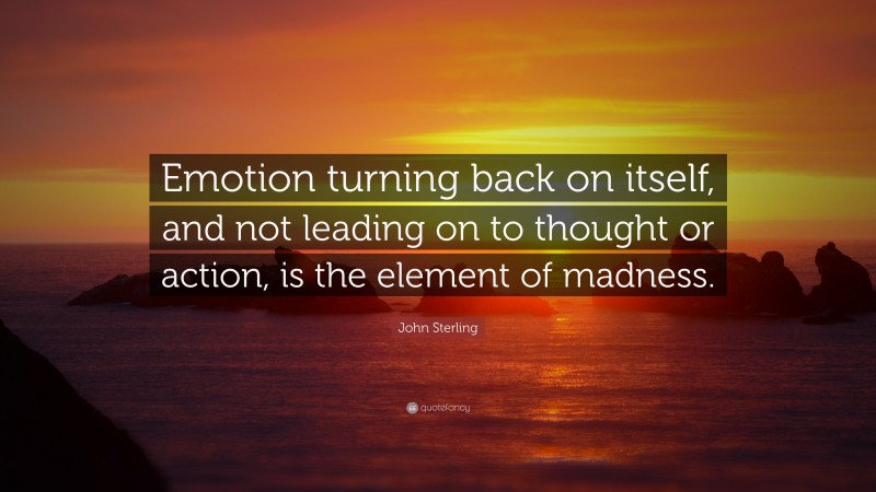 John Sterling Quote: “Emotion turning back on itself, and not leading on to thought or action, is the element of madness.”