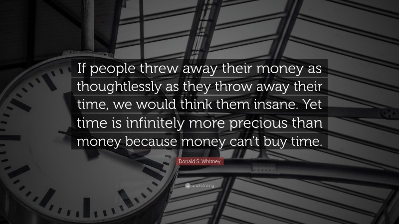 Donald S. Whitney Quote: “If people threw away their money as thoughtlessly as they throw away their time, we would think them insane. Yet time is infinitely more precious than money because money can’t buy time.”