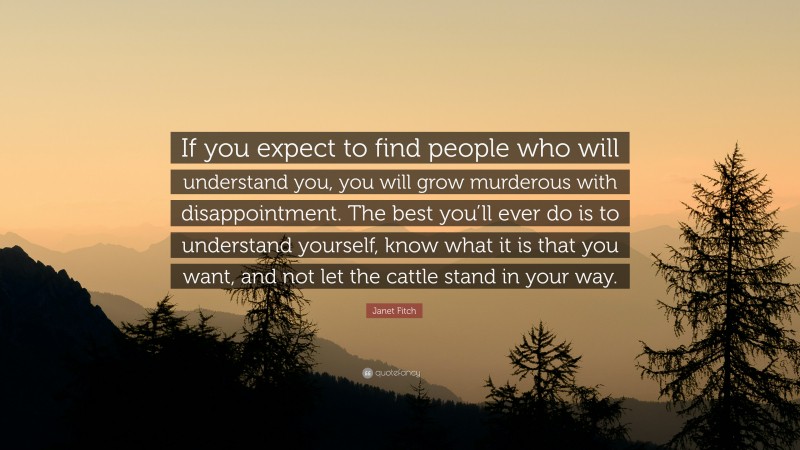 Janet Fitch Quote: “If you expect to find people who will understand you, you will grow murderous with disappointment. The best you’ll ever do is to understand yourself, know what it is that you want, and not let the cattle stand in your way.”