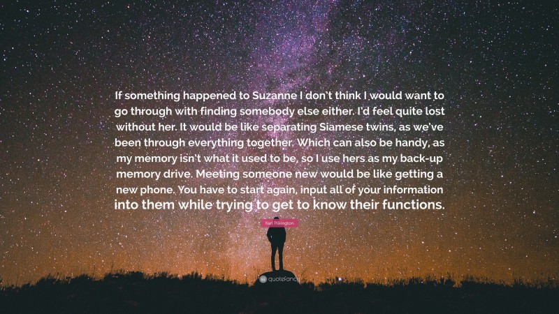 Karl Pilkington Quote: “If something happened to Suzanne I don’t think I would want to go through with finding somebody else either. I’d feel quite lost without her. It would be like separating Siamese twins, as we’ve been through everything together. Which can also be handy, as my memory isn’t what it used to be, so I use hers as my back-up memory drive. Meeting someone new would be like getting a new phone. You have to start again, input all of your information into them while trying to get to know their functions.”