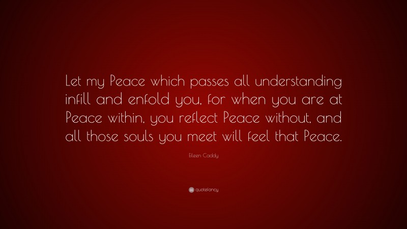 Eileen Caddy Quote: “Let my Peace which passes all understanding infill and enfold you, for when you are at Peace within, you reflect Peace without, and all those souls you meet will feel that Peace.”