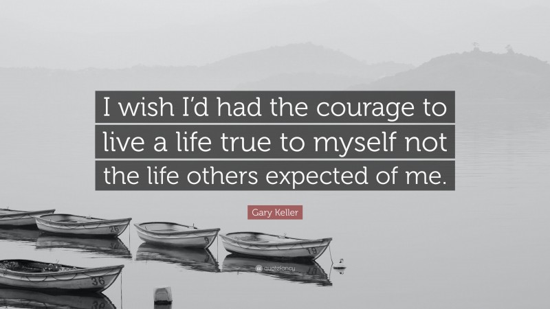 Gary Keller Quote: “I wish I’d had the courage to live a life true to myself not the life others expected of me.”