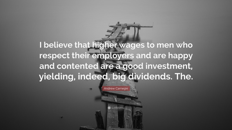 Andrew Carnegie Quote: “I believe that higher wages to men who respect their employers and are happy and contented are a good investment, yielding, indeed, big dividends. The.”